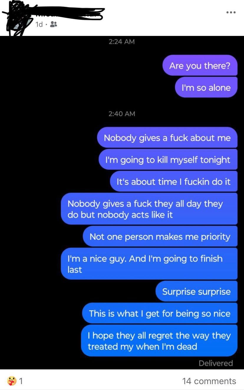 Text Messages: Are you there? I'm so alone 2:40 AM Nobody gives a fuck about me I'm going to kill myself tonight It's about time I fuckin do it Nobody gives a fuck they all day they do but nobody acts like it Not one person makes me priority I'm a nice guy. And I'm going to finish last 1 Surprise surprise This is what I get for being so nice I hope they all regret the way they treated my when I'm dead."