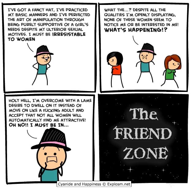 Four panel comic: 1. Man in fedora: "I'VE GOT A FANCY HAT, I'VE PRACTICED MY BASIC MANNERS AND I'VE PERFECTED THE ART OF MANIPULATION THROUGH BEING PURELY SUPPORTIVE OF A GIRL'S NEEDS DESPITE MY ULTERIOR SEXUAL MOTIVES. I MUST BE IRRESISTABLE TO WOMEN." Panel 2: "WHAT THE...? DESPITE ALL THE QUALITIES I'M OPENLY DISPLAYING, NONE OF THESE WOMEN SEEM TO NOTICE ME OR BE INTERESTED IN ME! WHAT'S HAPPENING?" Panel 3: "HOLY HELL, I'M OVERCOME WITH A LAME DESIRE TO DWELL ON IT INSTEAD OF MOVE ON LIKE A FUCKING ADULT AND ACCEPT THAT NOT ALL WOMEN WILL AUTOMATICALLY FIND ME ATTRACTIVE! OH NO!! I MUST BE IN..." Panel 4: "The Friend Zone" in the style of "The Twilight Zone."