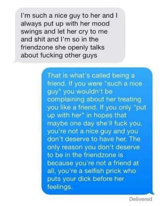 I'm such a nice guy to her and I always put up with her mood swings and let her cry to me and shit and I'm so in the friendzone she openly talks about fucking other guys That is what's called being a friend. If you were "such a nice guy" you wouldn't be complaining about her treating you like a friend. If you only "put up with her" in hopes that maybe one day she'll fuck you, you're not a nice guy and you don't deserve to have her. The only reason you don't deserve to be in the friendzone is because you're not a friend at all, you're a selfish prick who puts your dick before her feelings."