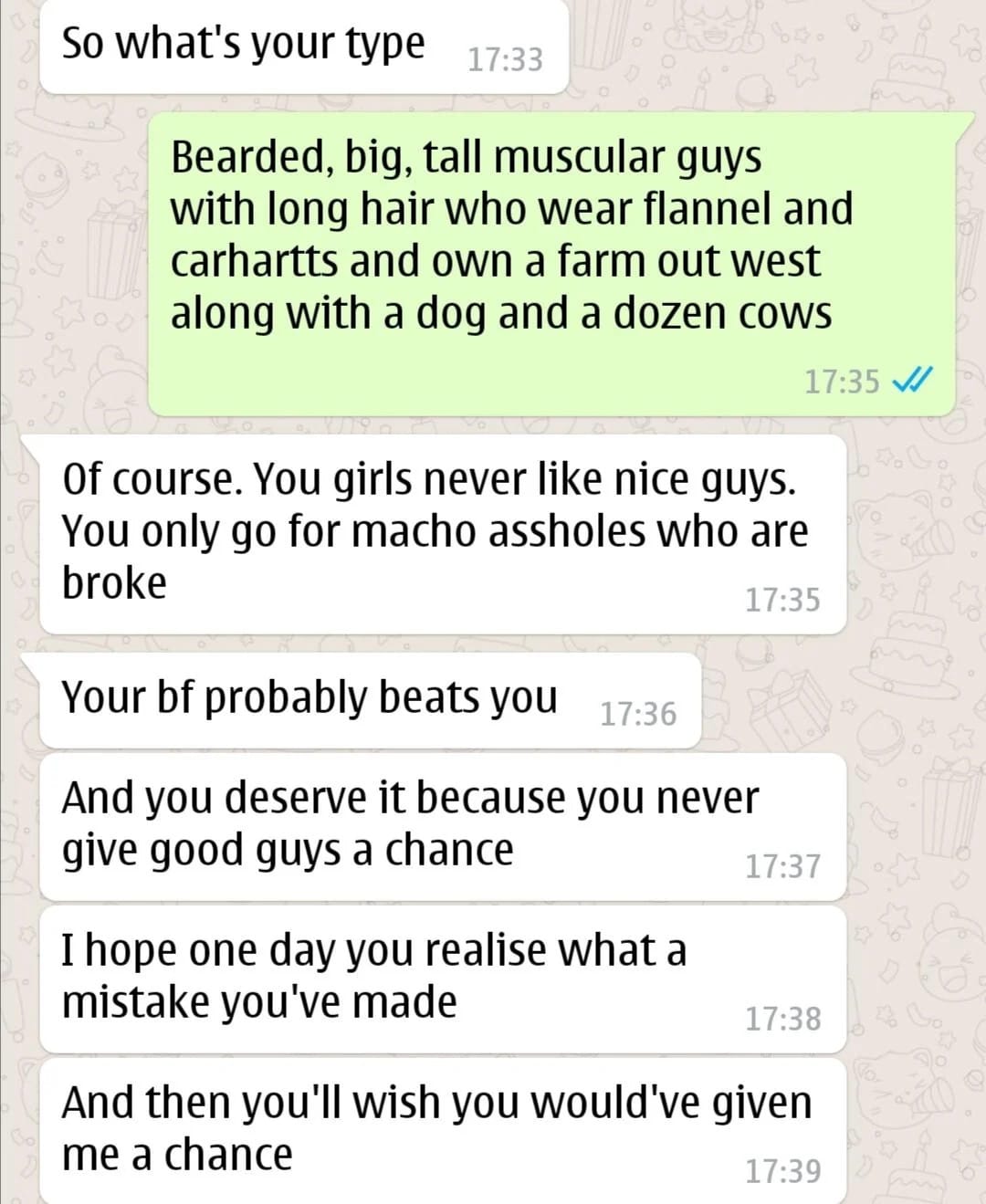 Text Exchange: "So what's your type 17:33 Bearded, big, tall muscular guys with long hair who wear flannel and carhartts and own a farm out west along with a dog and a dozen cows 17:35 Vl of course. You girls never like nice guys. You only go for macho assholes who are broke 17:35 Your bf probably beats you 17:36 And you deserve it because you never give good guys a chance 17:37 I hope one day you realise what a mistake you've made 17:38 And then you'll wish you would've given me a chance"