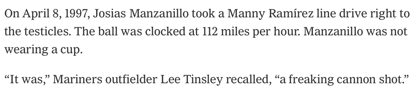 New York Times article about Josias Manzanillo. "On April 8, 1997, Josias Manzanillo took a Manny Ramírez line drive right to the testicles. The ball was clocked at 112 miles per hour. Manzanillo was not wearing a cup. 'It was,' Mariners outfielder Lee Tinsley recalled, 'a freaking cannon shot.'"