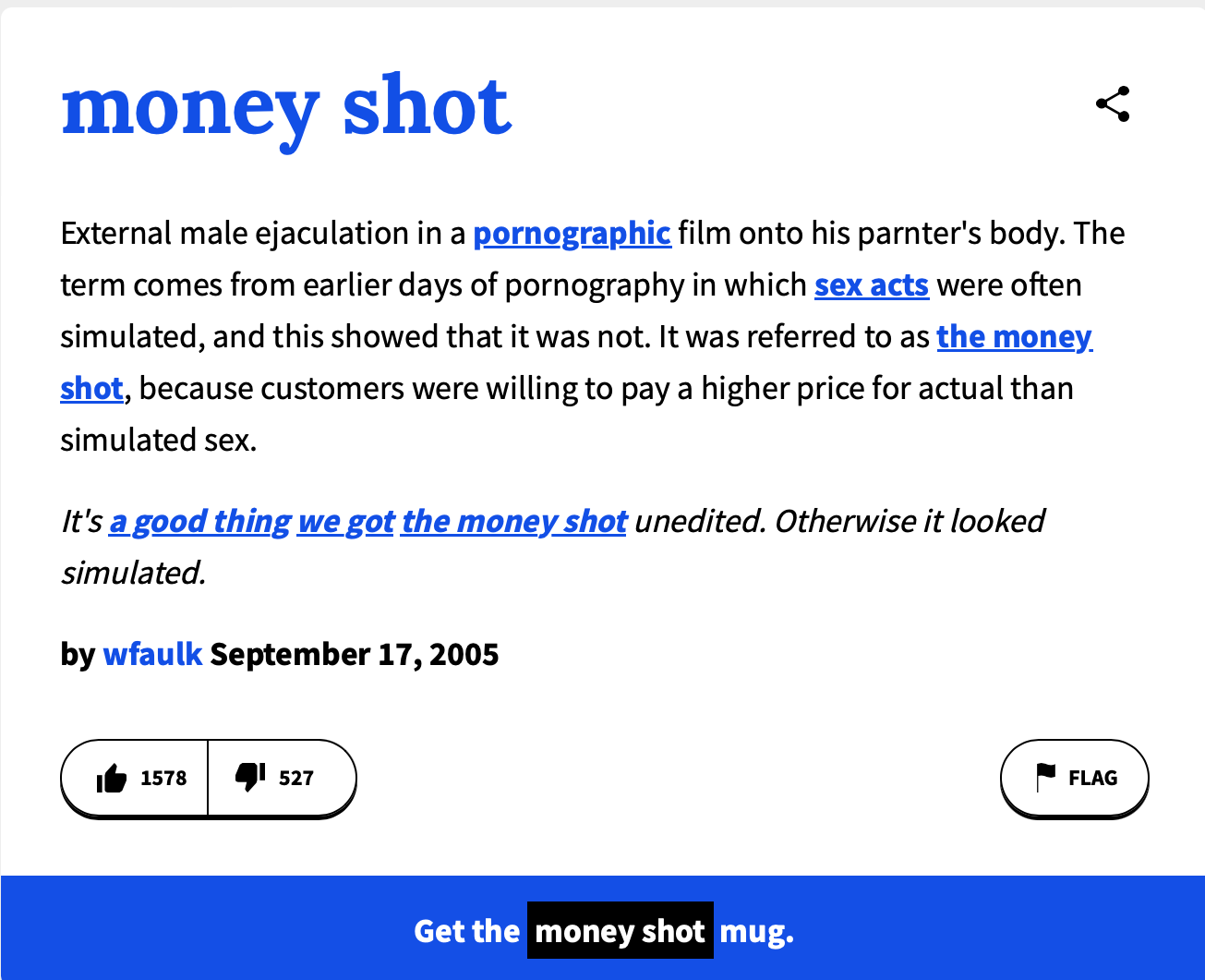 Urban Dictionary definition of "Money Shot." "money shot External male ejaculation in a pornographic film onto his parnter's body. The term comes from earlier days of pornography in which sex acts were often simulated, and this showed that it was not. It was referred to as the money. shot, because customers were willing to pay a higher price for actual than simulated sex. It's a good thing we got the money shot unedited. Otherwise it looked simulated." by wfaulk September 17, 2005