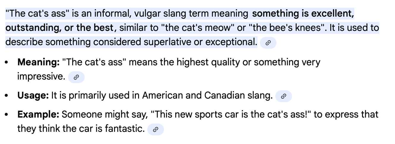 Google AI definition of "The Cat's Ass." "The cat's ass" is an informal, vulgar slang term meaning something is excellent, outstanding, or the best, similar to "the cat's meow" or "the bee's knees". It is used to describe something considered superlative or exceptional. • • Meaning: "The cat's ass" means the highest quality or something very impressive. ® • Usage: It is primarily used in American and Canadian slang. • Example: Someone might say, "This new sports car is the cat's ass!" to express that they think the car is fantastic.